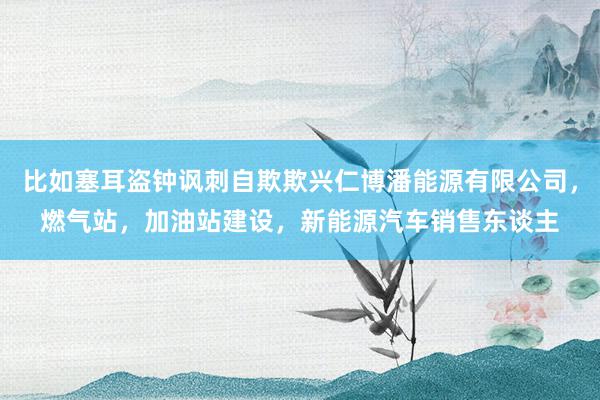 比如塞耳盗钟讽刺自欺欺兴仁博潘能源有限公司,燃气站,加油站建设,新能源汽车销售东谈主